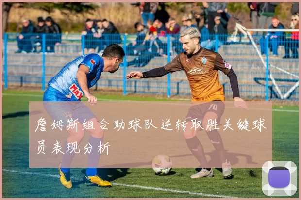 詹姆斯组合助球队逆转取胜关键球员表现分析