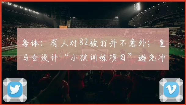 每体：有人对82被打并不意外；皇马会设计“小孩训练项目”避免冲突