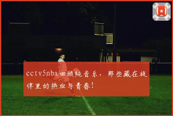 cctv5nba回顾纯音乐,那些藏在旋律里的热血与青春!