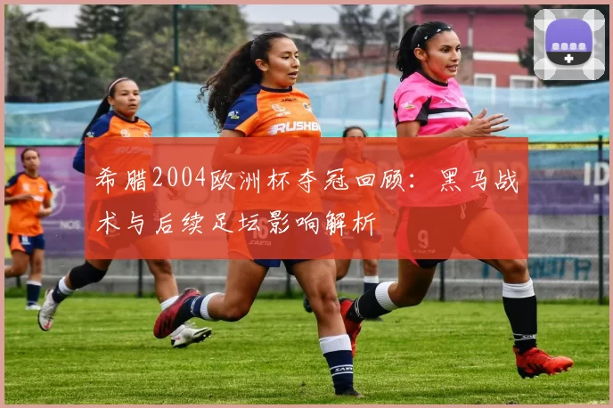 希腊2004欧洲杯夺冠回顾：黑马战术与后续足坛影响解析