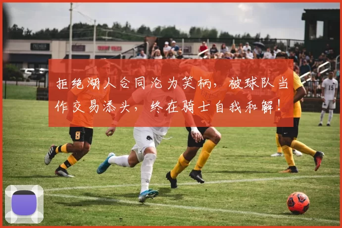 拒绝湖人合同沦为笑柄，被球队当作交易添头，终在骑士自我和解！