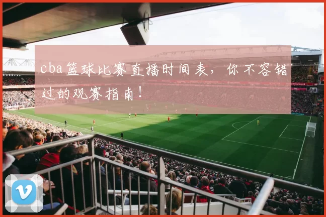 cba篮球比赛直播时间表，你不容错过的观赛指南！