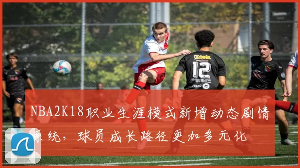 NBA2K18职业生涯模式新增动态剧情系统，球员成长路径更加多元化