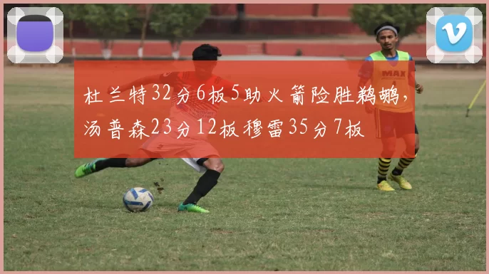 杜兰特32分6板5助火箭险胜鹈鹕，汤普森23分12板穆雷35分7板