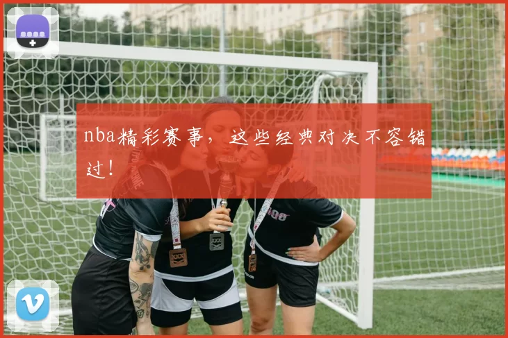 nba精彩赛事，这些经典对决不容错过！