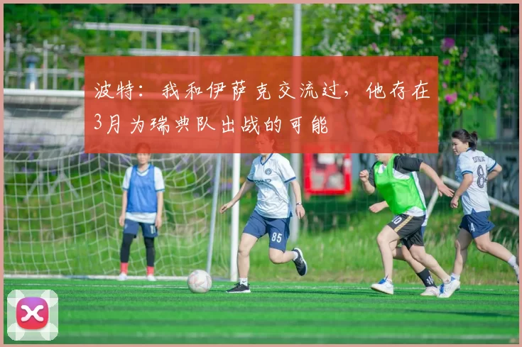 波特：我和伊萨克交流过，他存在3月为瑞典队出战的可能