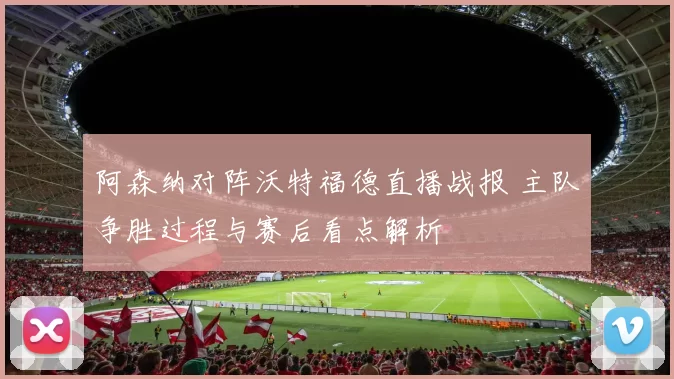 阿森纳对阵沃特福德直播战报 主队争胜过程与赛后看点解析