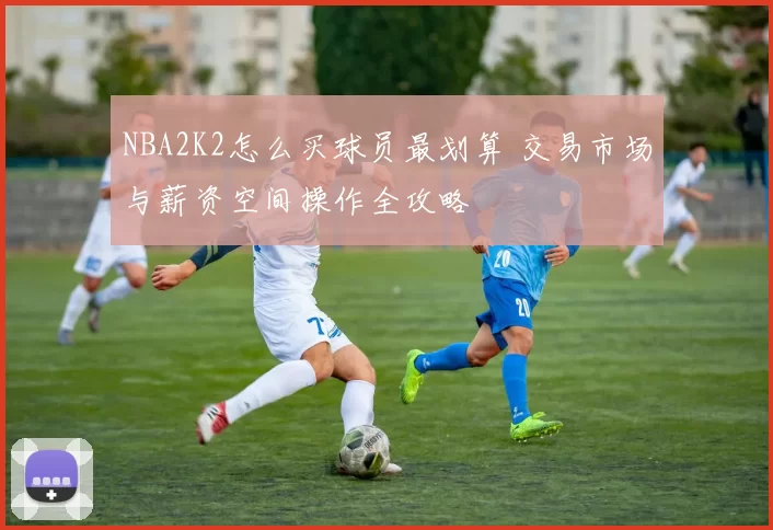 NBA2K2怎么买球员最划算 交易市场与薪资空间操作全攻略